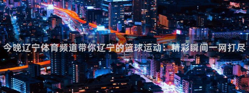 今晚辽宁体育频道带你辽宁的篮球运动：精彩瞬间一网打尽